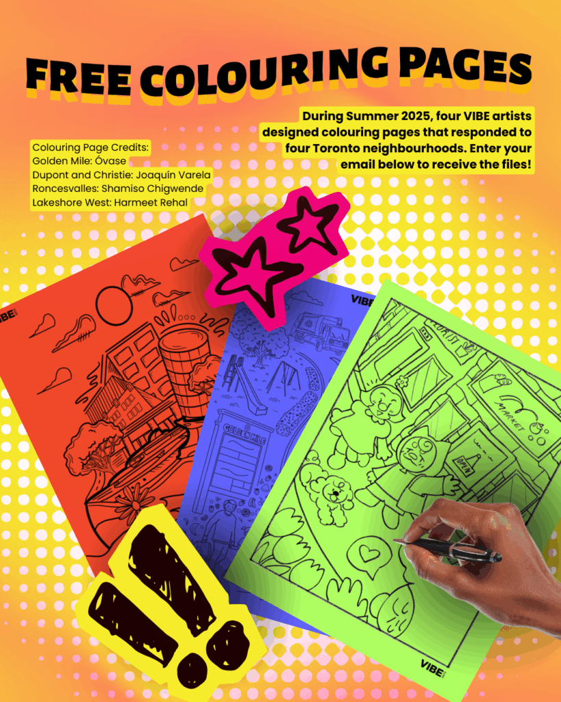 During Summer 2025, four VIBE artists designed colouring pages that responded to four Toronto neighbourhoods. Enter your email below to receive the files!
Colouring Page Credits:
Golden Mile: Óvase
Dupont and Christie: Joaquín Varela
Roncesvalles: Shamiso Chigwende
Lakeshore West: Harmeet Rehal